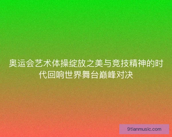 奥运会艺术体操绽放之美与竞技精神的时代回响世界舞台巅峰对决