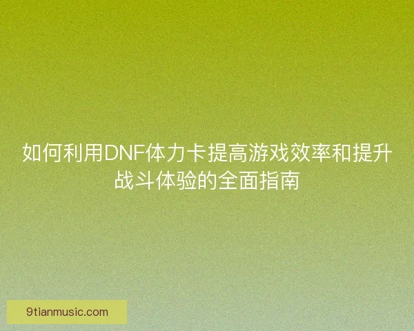 如何利用DNF体力卡提高游戏效率和提升战斗体验的全面指南