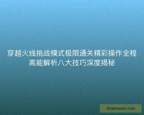 穿越火线挑战模式极限通关精彩操作全程高能解析八大技巧深度揭秘