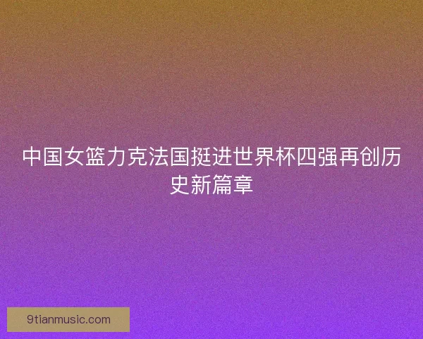 中国女篮力克法国挺进世界杯四强再创历史新篇章