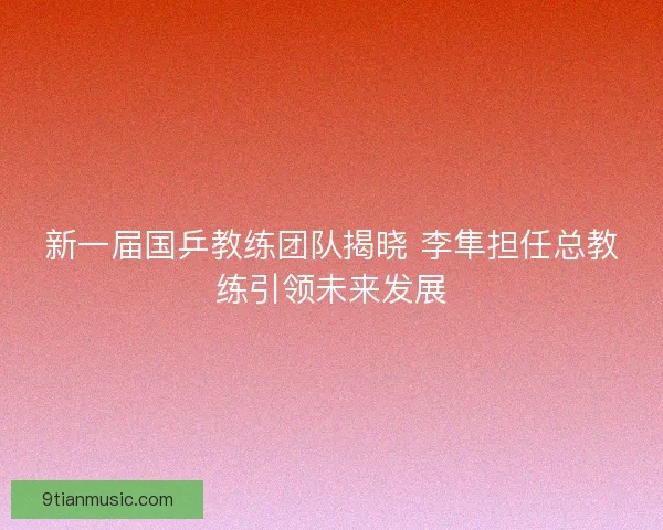 新一届国乒教练团队揭晓 李隼担任总教练引领未来发展