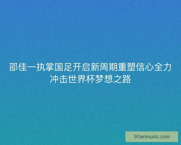 邵佳一执掌国足开启新周期重塑信心全力冲击世界杯梦想之路