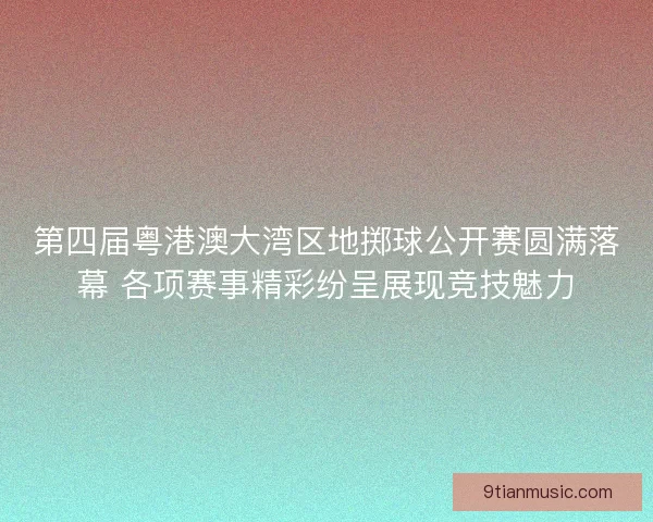 第四届粤港澳大湾区地掷球公开赛圆满落幕 各项赛事精彩纷呈展现竞技魅力