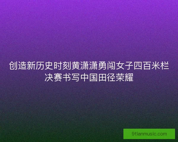 创造新历史时刻黄潇潇勇闯女子四百米栏决赛书写中国田径荣耀