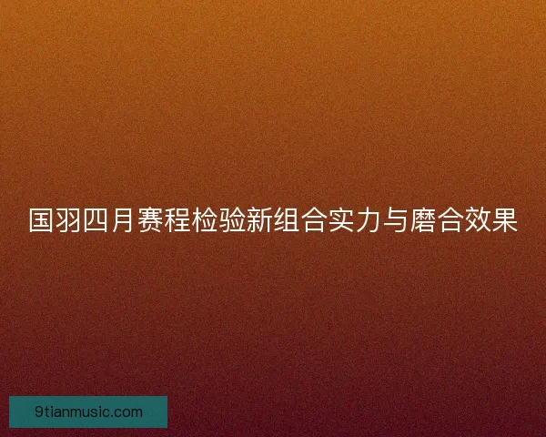 国羽四月赛程检验新组合实力与磨合效果