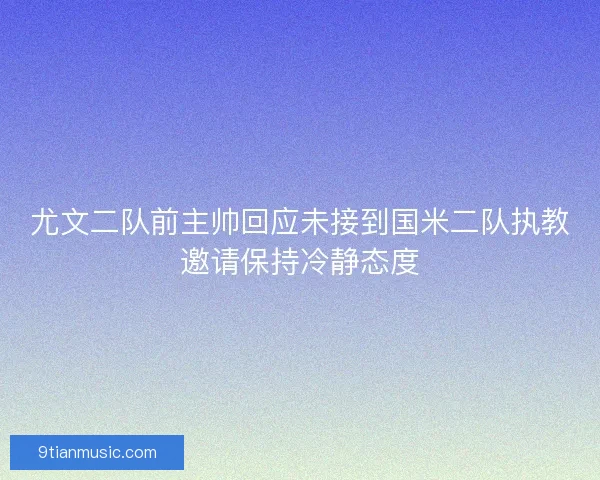 尤文二队前主帅回应未接到国米二队执教邀请保持冷静态度