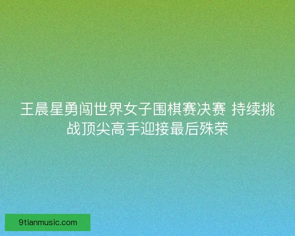 王晨星勇闯世界女子围棋赛决赛 持续挑战顶尖高手迎接最后殊荣