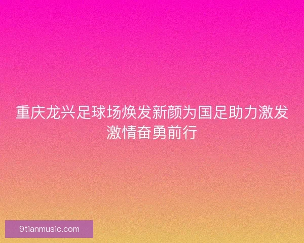 重庆龙兴足球场焕发新颜为国足助力激发激情奋勇前行