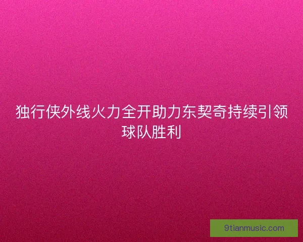 独行侠外线火力全开助力东契奇持续引领球队胜利