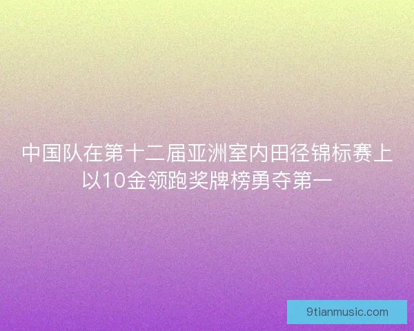 中国队在第十二届亚洲室内田径锦标赛上以10金领跑奖牌榜勇夺第一