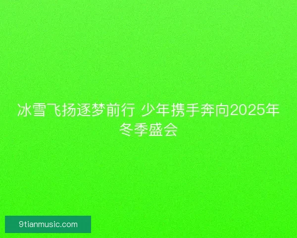 冰雪飞扬逐梦前行 少年携手奔向2025年冬季盛会