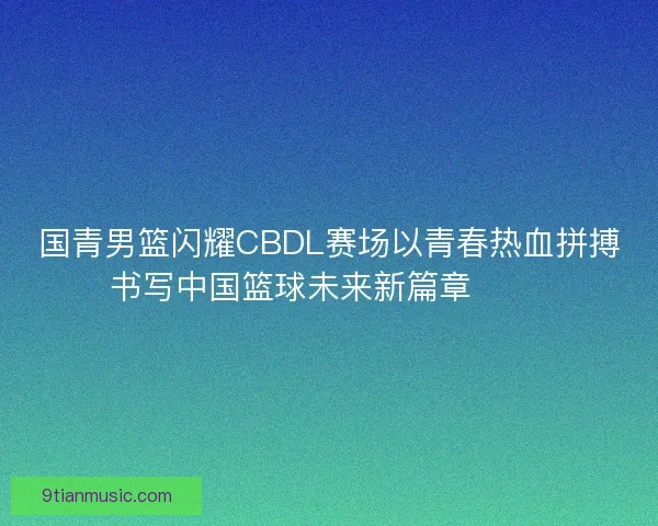 国青男篮闪耀CBDL赛场以青春热血拼搏书写中国篮球未来新篇章 🏀🔥
