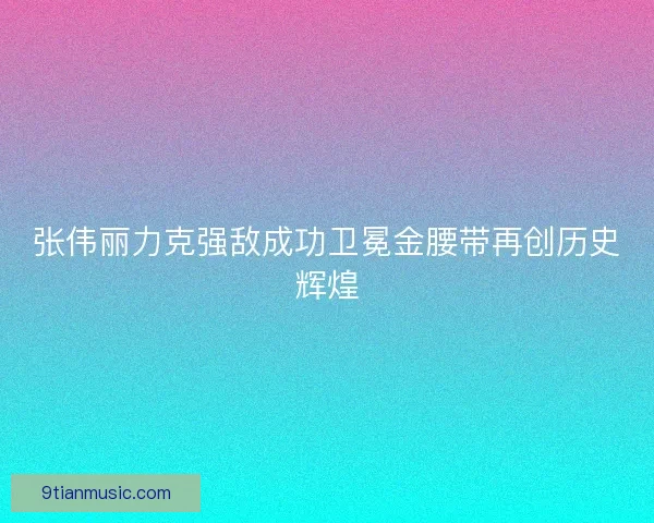 张伟丽力克强敌成功卫冕金腰带再创历史辉煌