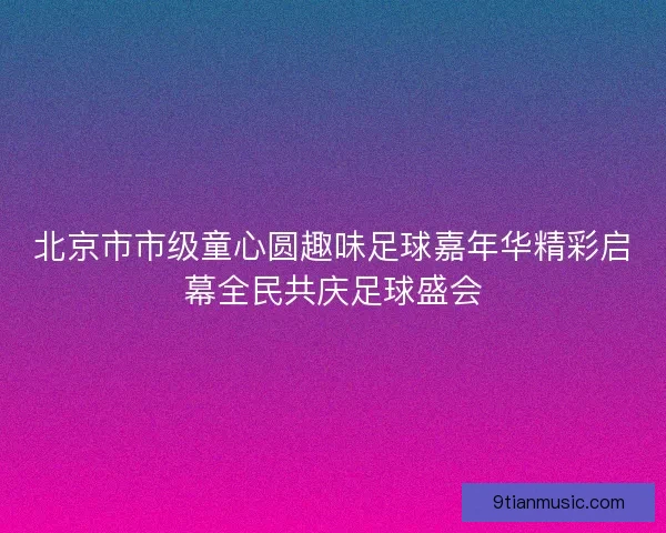 北京市市级童心圆趣味足球嘉年华精彩启幕全民共庆足球盛会