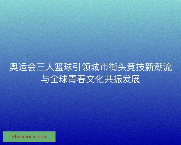 奥运会三人篮球引领城市街头竞技新潮流与全球青春文化共振发展